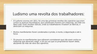 Ludismo uma revolta dos trabalhadores:
• O Ludismo ocorreu em 1811, foi uma das primeiras revoltas dos operários que eram
contra os avanços tecnológicos, que substituíam homens por máquinas, seu líder era
Ned Ludd. Eram revoltas radicais, onde os trabalhadores invadiam as fábricas, e
destruíam as máquinas.
• Muitos manifestantes foram condenados à prisão, à morte, à deportação e até à
forca.
• Os poucos os manifestantes que sobraram constataram que não eram contra as
máquinas que deveriam reagir, e sim ao uso que os proprietários faziam delas,
abusando da mão-de-obra dos operários.
 