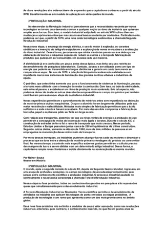 As duas revoluções são indissociáveis da expansão que o capitalismo conheceu a partir do século
XVIII, transformando-se em modelo de aplicação em várias partes do mundo.
2ª REVOLUÇÃO INDUSTRIAL
No desenrolar da Revolução Industrial percebemos que a necessidade crescente por novas
tecnologias se tornou uma demanda comum a qualquer nação ou dono de indústria que quisesse
ampliar seus lucros. Com isso, o modelo industrial estipulado no século XVIII sofreu diversas
mudanças e aprimoramentos que marcaram essa busca constante por novidades. Particularmente,
podemos ver que, a partir de 1870, uma nova onda tecnológica sedimentou a chamada Segunda
Revolução Industrial.
Nessa nova etapa, o emprego da energia elétrica, o uso do motor à explosão, os corantes
sintéticos e a invenção do telégrafo estipularam a exploraçãode novos mercados e a aceleração
do ritmo industrial. Dessa forma, percebemos que vários cientistas passaram a se debruçar na
elaboração de teorias e máquinas capazes de reduzir os custos e o tempo de fabricaçãode
produtos que pudessem ser consumidos em escalas cada vez maiores.
A eletricidade já era conhecida um pouco antes dessa época, mas tinha seu uso restritoao
desenvolvimento de pesquisas laboratoriais. Contudo, passou a ser utilizada como um tipo de
energia que poderia ser transmitido em longas distâncias e geraria um custo bem menor se
comparado ao vapor. No ano de 1879, a criaçãoda lâmpada incandescente estabeleceuum
importante marco nos sistemas de iluminação dos grandes centros urbanos e industriais da
época.
O petróleo, que antes tinha somente uso para o funcionamento de sistemas de iluminação, passou
a ter uma nova utilidade com a invenção do motor à combustão. Com isso, ao lado da eletricidade,
este mineral passou a estabelecer um ritmo de produção mais acelerado. Sob tal aspecto, não
podemos deixar de destacar outras descobertas empreendidas no campo da química que também
contribuíram para essa nova etapa do capitalismo industrial.
Novas experiências permitiram o aproveitamento de minérios antes sem importância na obtenção
de matéria-prima e outros maquinários. O aço e o alumínio foram largamente utilizados pela sua
maior resistência e maleabilidade. Métodos mais simples de fabricaçãopermitiram que o ácido
sulfúrico e a soda cáustica fossem acessíveis. Por meio desses dois compostos a fabricaçãode
borracha, papel e explosivos pôde ser feita em larga escala.
Com relaçãoaos transportes, podemos ver que as novas fontes de energia e a produção do aço
permitiram a concepção de meios de locomoção mais ágeis e baratos. Durante o século XIX, a
construção de estradas de ferro foi o ramo de transporte que mais cresceu.Nesse período,
Estados Unidos e Europa possuíam juntos cerca de 200 mil quilômetros de trilhos construídos.
Segundo outros dados, somente na década de 1860,mais de dois milhões de pessoas eram
empregadas na manutenção desse único meio de transporte.
Por meio dessas inovações, as indústrias puderam alcançar lucros cada vez maiores e dinamizar o
processo que se dava entre a obtenção da matéria-prima e a vendagem do produto ao consumidor
final. Ao mesmotempo, o controle mais específico sobre os gastos permitiram o cálculo preciso
das margens de lucro a serem obtidas com um determinado artigo industrial. Dessa forma, o
capitalismo rompia novas fronteiras e incidia diretamente na aceleraçãoda economia mundial.
Por Rainer Sousa
Mestre em História
3ª REVOLUÇÃO INDUSTRIAL
O mundo, após a segunda metade do século XX, depois da Segunda Guerra Mundial, ingressou em
uma etapa de profundas evoluções no campo tecnológico desencadeada principalmente pela
junção entre conhecimento científico e produção industrial. O processo industrial pautado no
conhecimento e na pesquisa caracteriza a chamada Terceira Revolução Industrial.
Nessa etapa ou fase produtiva, todos os conhecimentos gerados em pesquisas são repassados
quase que simultaneamente para o desenvolvimento industrial.
A Terceira Revolução Industrial ou Revolução Tecno-científica permitiu o desenvolvimento de
atividades na indústria que aplicam tecnologias de ponta em todas as etapas produtivas. A
produção de tecnologias é um ramoque apresenta como um dos mais promissores no âmbito
global.
Essa nova fase produtiva não se limita a produtos de pouco valor agregado, como nas revoluções
industriais anteriores, pelo contrário, o conhecimento inserido, no qual foram gastos anos de
 