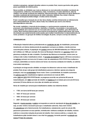 estudos e pesquisas, agregam elevados valores no produto final, mesmo que tenha sido gastos
pouca quantidade de matéria-prima.
Nesse sentido, as atividades que mais se destacam no mercadoestão vinculadas à produção de
computadores, softwares,microeletrônica, chips, transistores, circuitos eletrônicos, além da
robótica com grande aceitaçãonas indústrias, telecomunicações, informática em geral. Destacam-
se ainda a expansão de transmissores de rádio e televisão, telefonia fixa, móvel e internet,
indústria aeroespacial,biotecnologia e muitas outras inovações.
É bom ressaltar que a inovação de um dos itens citados contribui diretamente ou indiretamente
para o desenvolvimento de outro, desse modo, fica evidente que ocorre uma intensa
interdependência entre eles.
No mundo capitalista, a inserção de tecnologias e o aprimoramento constante da mesma
promovem uma dinamização produtiva, intensifica o trabalho, cria produtos e mercadorias de
maior qualidade para concorrer em um mercadocada vez mais competitivo, gera diminuição de
custos. Esse processodesencadeia uma enorme acumulaçãode capitais pelos donos dos meios
de produção que posteriormente serãousados para realizar investimentos no desenvolvimento de
novos produtos e na geração de inéditas tecnologias de ponta, sempre a serviço da indústria.
CONSEQUENCIAS
A Revolução Industrial alterou profundamente as condições de vida do trabalhador, provocando
inicialmente um intenso deslocamento da população rural para as cidades, criando enormes
concentrações urbanas. A população de Londres passou de 800.000 habitantes em 1780 para mais
de 5 milhões em 1880,por exemplo. No início da Revolução Industrial, os operários viviam em
péssimas condições de vida e trabalho. O ambiente das fábricas era insalubre, assim como os
cortiços onde muitos trabalhadores viviam. A jornadas de trabalhochegava a 80 horas semanais,e
os salários variavam em torno de 2,5 vezes o nível de subsistência.[carece de fontes] Para mulheres e
crianças,submetidos ao mesmo número de horas e às mesmas condições de trabalho, os salários
eram ainda mais baixos.
A produção em larga escala e dividida em etapas iria distanciar cada vez mais o trabalhador do
produto final, já que cada grupo de trabalhadores passava a dominar apenas uma etapa da
produção, mas sua produtividade ficava maior. Como a produtividade do trabalho aumentava
os salários reais dos trabalhadores ingleses aumentaram em mais de 300%
entre 1800 até 1870.[carece de fontes] Devido ao progresso ocorrido nos primeiros 90 anos de
industrialização, em 1860 a jornada de trabalho na Inglaterra já se reduzia para cerca de 50 horas
semanais (10 horas diárias em cinco dias de trabalho por semana).
Horas de trabalho por semana para trabalhadores adultos nas indústrias têxteis
 1780 - em torno de 80 horas por semana
 1820 - 67 horas por semana
 1860 - 53 horas por semana
 2007 - 46 horas por semana
Segundo a teoria marxista,o salário corresponde ao custo de reprodução da força de trabalho, ou
seja, ao valor mínimo necessário para que o trabalhador sobreviva. Esse nível mínimo
de subsistência varia historicamente. Os trabalhadores, notadamente a partir do século XIX,
passaram a pressionar os seus patrões, reivindicando melhores condições de trabalho, maiores
salários e crescentes reduções da jornada de trabalho. Com maiores salários, o conjunto dos
trabalhadores pôde também elevar o seu nível de consumo, tornando possível a produção em
massa de bens de consumo.
 