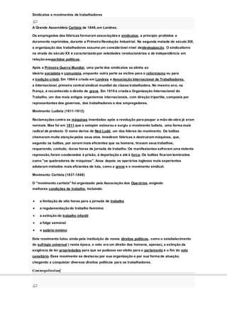 Sindicatos e movimentos de trabalhadores
A Grande Assembleia Cartista de 1848,em Londres.
Os empregados das fábricas formaram associações e sindicatos, a princípio proibidos e
duramente reprimidos, durante a Primeira Revolução Industrial. Na segunda metade do século XIX,
a organização dos trabalhadores assume um considerável nível deideologização. O sindicalismo
na virada do século XX é caracterizadopor veleidades revolucionárias e de independência em
relaçãoaospartidos políticos.
Após a Primeira Guerra Mundial, uma parte dos sindicatos se alinha ao
ideário socialista e comunista, enquanto outra parte se inclina para o reformismo ou para
a tradição cristã. Em 1864 é criada em Londres a Associação Internacional de Trabalhadores,
a Internacional, primeira central sindical mundial da classe trabalhadora. No mesmo ano, na
França, é reconhecido o direito de greve. Em 1919 é criada a Organização Internacional do
Trabalho, um dos mais antigos organismos internacionais, com direção tripartite, composta por
representantes dos governos, dos trabalhadores e dos empregadores.
Movimento Ludista (1811-1812)
Reclamações contra as máquinas inventadas após a revolução para poupar a mão-de-obra já eram
normais. Mas foi em 1811 que o estopim estourou e surgiu o movimento ludista, uma forma mais
radical de protesto. O nome deriva de Ned Ludd, um dos líderes do movimento. Os luditas
chamaram muita atençãopelos seus atos. Invadiram fábricas e destruíram máquinas, que,
segundo os luditas, por serem mais eficientes que os homens, tiravam seus trabalhos,
requerendo, contudo, duras horas de jornada de trabalho. Os manifestantes sofreram uma violenta
repressão,foram condenados à prisão, à deportação e até à forca. Os luditas ficaram lembrados
como "os quebradores de máquinas". Anos depois os operários ingleses mais experientes
adotaram métodos mais eficientes de luta, como a greve e o movimento sindical.
Movimento Cartista (1837-1848)
O "movimento cartista" foi organizado pela Associação dos Operários, exigindo
melhores condições de trabalho, incluindo:
 a limitação de oito horas para a jornada de trabalho
 a regulamentaçãodo trabalho feminino
 a extinção do trabalho infantil
 a folga semanal
 o salário mínimo
Este movimento lutou ainda pela instituição de novos direitos políticos, como o estabelecimento
do sufrágio universal ( nesta época, o voto era um direito dos homens, apenas), a extinção da
exigência de ter propriedades para que se pudesse ser eleito para o parlamento e o fim do voto
censitário. Esse movimento se destacou por sua organização e por sua forma de atuação,
chegando a conquistar diversos direitos políticos para os trabalhadores.
Consequências[
 
