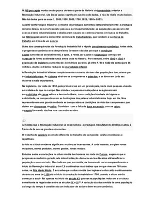 O PIB per capita mudou muito pouco durante a parte da história dahumanidade anterior a
Revolução Industrial. (As áreas vazias significam ausência de dados, e não de níveis muito baixos.
Não há dados para os anos 1, 1000,1500, 1600,1700,1820, 1900 e 2003).
A partir da Revolução Industrial o volume de produção aumentou extraordinariamente: a produção
de bens deixou de ser artesanale passou a ser maquinofaturada; as populações passaram a ter
acessoa bens industrializados e deslocaram-se para os centros urbanos em busca de trabalho.
As fábricas passaram a concentrar centenas de trabalhadores, que vendiam a sua força de
trabalho em troca de um salário.
Outra das consequências da Revolução Industrial foi o rápido crescimento econômico. Antes dela,
o progresso econômico era sempre lento (levavam séculos para que a renda per
capita aumentasse sensivelmente), e após, a renda per capita e a população começaram
acrescer de forma acelerada nunca antes vista na história. Por exemplo, entre 1500 e 1780 a
população da Inglaterra aumentou de 3,5 milhões para 8,5, já entre 1780 e 1880 ela saltou para 36
milhões, devido à drástica redução da mortalidade infantil.
A Revolução Industrial alterou completamente a maneira de viver das populações dos países que
se industrializaram. As cidades atraíram os camponeses e artesãos,e se tornaram cada vez
maiores e mais importantes.
Na Inglaterra, por volta de 1850, pela primeira vez em um grande país, havia mais pessoas vivendo
em cidades do que no campo. Nas cidades, as pessoas mais pobres se aglomeravam
em subúrbios de casas velhas e desconfortáveis, com condições horríveis de higiene e
salubridade, se comparadas com as habitações dos países industrializados hoje em dia. Mas
representavam uma grande melhoria se comparadas as condições de vida dos camponeses,que
viviam em choupanas de palha. Conviviam com a falta de água encanada, com os ratos,
o esgoto formando riachos nas ruas esburacadas.
À medida que a Revolução Industrial se desenvolveu, a produção manufatureira britânica saltou à
frente da de outras grandes economias.
O trabalho do operário era muito diferente do trabalho do camponês: tarefas monótonas e
repetitivas.
A vida na cidade moderna significava mudanças incessantes. A cada instante, surgiam novas
máquinas, novos produtos, novos gostos, novas modas.
Estudos sobre as variações na altura média dos homens no norte da Europa, sugerem que o
progresso econômico gerado pela industrialização demorou varias décadas até beneficiar a
população como um todo. Eles indicam que, em média, os homens do norte europeu durante o
início da Revolução Industrial eram 7,6 centímetros mais baixos que os que viveram 700 anos
antes, na Alta Idade Média. É estranho que a altura média dos ingleses tenha caído continuamente
durante os anos de 1100 até o início da revolução industrial em 1780,quando a altura média
começou a subir. Foi apenas no início do século XX que essas populações voltaram a ter altura
semelhante às registradas entre os séculos IX e XI.14
A variação da altura média de uma população
ao longo do tempo é considerada um indicador de saúde e bem-estar econômico.
 