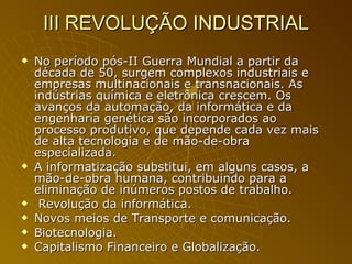 III REVOLUÇÃO INDUSTRIAL No período pós-II Guerra Mundial a partir da década de 50, surgem complexos industriais e empresas multinacionais e transnacionais. As indústrias química e eletrônica crescem. Os avanços da automação, da informática e da engenharia genética são incorporados ao processo produtivo, que depende cada vez mais de alta tecnologia e de mão-de-obra especializada.  A informatização substitui, em alguns casos, a mão-de-obra humana, contribuindo para a eliminação de inúmeros postos de trabalho. Revolução da informática. Novos meios de Transporte e comunicação. Biotecnologia. Capitalismo Financeiro e Globalização. 