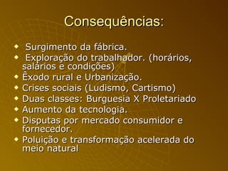 Consequências: Surgimento da fábrica. Exploração do trabalhador. (horários, salários e condições) Êxodo rural e Urbanização. Crises sociais (Ludismo, Cartismo) Duas classes: Burguesia X Proletariado Aumento da tecnologia. Disputas por mercado consumidor e fornecedor.  Poluição e transformação acelerada do meio natural  