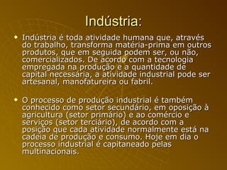 Indústria: Indústria é toda atividade humana que, através do trabalho, transforma matéria-prima em outros produtos, que em seguida podem ser, ou não, comercializados. De acordo com a tecnologia empregada na produção e a quantidade de capital necessária, a atividade industrial pode ser artesanal, manofatureira ou fabril. O processo de produção industrial é também conhecido como setor secundário, em oposição à agricultura (setor primário) e ao comércio e serviços (setor terciário), de acordo com a posição que cada atividade normalmente está na cadeia de produção e consumo. Hoje em dia o processo industrial é capitaneado pelas multinacionais. 
