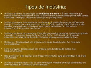 Tipos de Indústria: Indústria de bens de produção ou  indústria de base  = É toda indústria que trabalha com matéria-prima bruta transformando-a em matéria-prima para outras indústrias. Exemplo: indústria siderúrgica e petroquímica. Indústria de bens intermediários ou de bens de produção (tipo de indústria de base)= Transforma matéria-prima bruta em outro tipo de matéria-prima e são aquelas que produzem máquinas para outras indústrias.Ex.:fábricas de tornos(Equipa indústrias mecânicas Indústria de bens de consumo= É aquela que produz produtos, voltado ao grande mercado consumidor (população em geral). Ex: Indústria têxtil, Indústria alimentar. A indústria de bens de consumo aparece como indústria leve. Duráveis=  Responsável por produtos de longa durabilidade. Ex: Indústria automobilística. Semi-duráveis= Responsável por produtos de durabilidade média. Ex: Roupas,Celulares. Não-duráveis= São aquelas que produzem produtos cuja durabilidade não é tão aproveitada. Indústria de derivados= São as que empregam matéria-prima já beneficiada ou semi-acabada.Ex.:Indústria de cosméticos. 