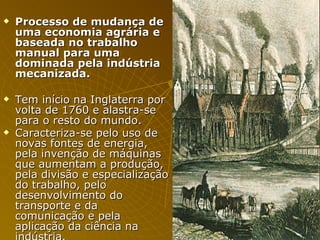 Processo de mudança de uma economia agrária e baseada no trabalho manual para uma dominada pela indústria mecanizada. Tem início na Inglaterra por volta de 1760 e alastra-se para o resto do mundo.  Caracteriza-se pelo uso de novas fontes de energia, pela invenção de máquinas que aumentam a produção, pela divisão e especialização do trabalho, pelo desenvolvimento do transporte e da comunicação e pela aplicação da ciência na indústria.   