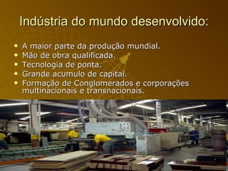 Indústria do mundo desenvolvido: A maior parte da produção mundial. Mão de obra qualificada. Tecnologia de ponta. Grande acumulo de capital. Formação de Conglomerados e corporações multinacionais e transnacionais.  