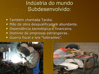 Indústria do mundo Subdesenvolvido: Também chamada Tardia. Mão de obra desqualificada e abundante. Dependência tecnológica e financeira. Domínio de empresas estrangeiras. Guerra fiscal e leis “tolerantes”. 