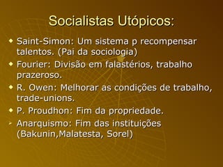 Socialistas Utópicos: Saint-Simon: Um sistema p recompensar talentos. (Pai da sociologia) Fourier: Divisão em falastérios, trabalho prazeroso. R. Owen: Melhorar as condições de trabalho, trade-unions. P. Proudhon: Fim da propriedade.  Anarquismo: Fim das instituições (Bakunin,Malatesta, Sorel) 