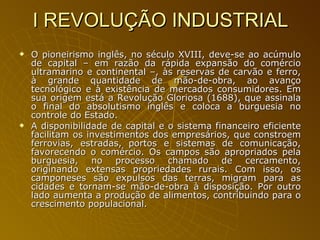 I REVOLUÇÃO INDUSTRIAL O pioneirismo inglês, no século XVIII, deve-se ao acúmulo de capital – em razão da rápida expansão do comércio ultramarino e continental –, às reservas de carvão e ferro, à grande quantidade de mão-de-obra, ao avanço tecnológico e à existência de mercados consumidores. Em sua origem está a Revolução Gloriosa (1688), que assinala o final do absolutismo inglês e coloca a burguesia no controle do Estado.  A disponibilidade de capital e o sistema financeiro eficiente facilitam os investimentos dos empresários, que constroem ferrovias, estradas, portos e sistemas de comunicação, favorecendo o comércio. Os campos são apropriados pela burguesia, no processo chamado de cercamento, originando extensas propriedades rurais. Com isso, os camponeses são expulsos das terras, migram para as cidades e tornam-se mão-de-obra à disposição. Por outro lado aumenta a produção de alimentos, contribuindo para o crescimento populacional. 