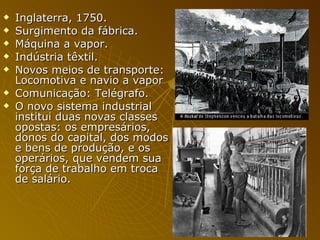 Inglaterra, 1750. Surgimento da fábrica. Máquina a vapor. Indústria têxtil. Novos meios de transporte: Locomotiva e navio a vapor Comunicação: Telégrafo.  O novo sistema industrial institui duas novas classes opostas: os empresários, donos do capital, dos modos e bens de produção, e os operários, que vendem sua força de trabalho em troca de salário. 