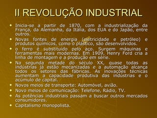 II REVOLUÇÃO INDUSTRIAL Inicia-se a partir de 1870, com a industrialização da França, da Alemanha, da Itália, dos EUA e do Japão, entre outros.  Novas fontes de energia (eletricidade e petróleo) e produtos químicos, como o plástico, são desenvolvidos. o ferro é substituído pelo aço. Surgem máquinas e ferramentas mais modernas. Em 1909, Henry Ford cria a linha de montagem e a produção em série.  Na segunda metade do século XX, quase todas as indústrias já estão mecanizadas e a automação alcança todos os setores das fábricas. As inovações técnicas aumentam a capacidade produtiva das indústrias e o acúmulo de capital.  Novos meios de transporte: Automóvel, avião. Novo meios de comunicação: Telefone, Rádio, TV. As potências industriais passam a buscar outros mercados consumidores. Capitalismo monopolista. 