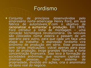 Fordismo Conjunto de princípios desenvolvidos pelo empresário norte-americano Henry Ford, em sua fábrica de automóveis, com o objetivo de  racionalizar e aumentar a produção.  Em 1909, Ford introduz a linha de montagem – uma inovação tecnológica revolucionária. Os veículos são colocados numa esteira e passam de um operário para outro, para que cada um faça uma etapa do trabalho. A expressão fordismo vira sinônimo de produção em série. Esse processo tem várias implicações: viável apenas para esse tipo de produção, exige grandes fábricas e forte concentração financeira. Isso leva à formação de sociedades anônimas, que reúnem capitais de diversas pessoas. O novo sistema de propriedade, dividido em ações, cria o anonimato do dono real do negócio. 