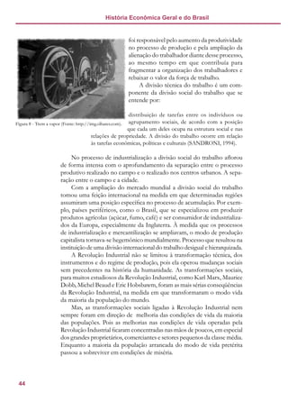 44
História Econômica Geral e do Brasil
foi responsável pelo aumento da produtividade
no processo de produção e pela ampliação da
alienação do trabalhador diante desse processo,
ao mesmo tempo em que contribuía para
fragmentar a organização dos trabalhadores e
rebaixar o valor da força de trabalho.
A divisão técnica do trabalho é um com-
ponente da divisão social do trabalho que se
entende por:
distribuição de tarefas entre os indivíduos ou
agrupamento sociais, de acordo com a posição
que cada um deles ocupa na estrutura social e nas
relações de propriedade. A divisão do trabalho ocorre em relação
às tarefas econômicas, políticas e culturais (SANDRONI, 1994).
No processo de industrialização a divisão social do trabalho aflorou
de forma intensa com o aprofundamento da separação entre o processo
produtivo realizado no campo e o realizado nos centros urbanos. A sepa-
ração entre o campo e a cidade.
Com a ampliação do mercado mundial a divisão social do trabalho
tomou uma feição internacional na medida em que determinadas regiões
assumiram uma posição específica no processo de acumulação. Por exem-
plo, países periféricos, como o Brasil, que se especializou em produzir
produtos agrícolas (açúcar, fumo, café) e ser consumidor de industrializa-
dos da Europa, especialmente da Inglaterra. À medida que os processos
de industrialização e mercantilização se ampliavam, o modo de produção
capitalista tornava-se hegemônico mundialmente. Processo que resultou na
instituição de uma divisão internacional do trabalho desigual e hierarquizada.
A Revolução Industrial não se limitou à transformação técnica, dos
instrumentos e do regime de produção, pois ela operou mudanças sociais
sem precedentes na história da humanidade. As transformações sociais,
para muitos estudiosos da Revolução Industrial, como Karl Marx, Maurice
Dobb, Michel Beaud e Eric Hobsbawm, foram as mais sérias conseqüências
da Revolução Industrial, na medida em que transformaram o modo vida
da maioria da população do mundo.
Mas, as transformações sociais ligadas à Revolução Industrial nem
sempre foram em direção de melhoria das condições de vida da maioria
das populações. Pois as melhorias nas condições de vida operadas pela
Revolução Industrial ficaram concentradas nas mãos de poucos, em especial
dos grandes proprietários, comerciantes e setores pequenos da classe média.
Enquanto a maioria da população arrancada do modo de vida pretérita
passou a sobreviver em condições de miséria.
Figura 8 - Trem a vapor (Fonte: http://img.olhares.com).
 