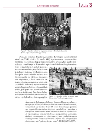 45
A Revolução Industrial Aula 3
O quadro social da Inglaterra, durante a Revolução Industrial (final
do século XVIII e inicio do século XIX), apresentava-se com uma forte
tendência concentração da população nos centros urbanos, fato que foi con-
solidado à medida que se desenvolvia o processo de industrialização durante
todo o século XIX. A cidade passou a
receber a maioria da população expro-
priada dos meios de produção que, na
luta pela sobrevivência, submetia-se
(constrangida ou não) aos interesses
dos capitalistas, a levar uma vida em
meio à fome, epidemias, ratos, etc.
As cidades industriais se estruturavam
espacialmente refletindo a desigualdade
social, pois parte dela estava reservada
aos benefi-ciários da Revolução Indus-
trial e outra destinada aos trabalhadores
ativos e trabalhadores desempregados
A exploração da força de trabalho era chocante. Homens, mulheres e
crianças (de até 6 anos de idade) realizavam, em condições desumanas,
uma jornada de trabalho de até 18 horas. Essa situação permitia
aos proprietários capitalistas impor ao trabalhador a execução e a
extração do sobretrabalho (horas trabalhadas além das necessidades
de reprodução da força de trabalho), o que permitia a acumulação
do lucro, que em parte era reinvestido no setor produtivo, com o
único e principal objetivo de valorizar o capital. Essa situação social
demonstrava que “tudo corria para o rico” (HOBSBAWM, 1977).
Figura 9 - Trabalho infantil na Inglaterra durante a Revolução Industrial
(Fonte: http://arquivoetc.blogspot.com).
Figura 10 - London Bridge no século XVII
(Fonte: http://rezboa.blogspot.com).
 