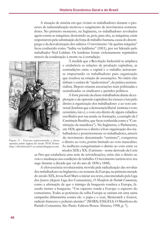 46
História Econômica Geral e do Brasil
A situação de miséria em que viviam os trabalhadores durante o pro-
cesso de industrialização motivou o surgimento de movimentos contesta-
dores. No primeiro momento, na Inglaterra, os trabalhadores revoltados
agem contra as máquinas, destruindo-as, pois, para eles, as máquinas, eram
responsáveis pela substituição da força de trabalho humana, causa do desem-
prego e da desvalorização dos salários. O movimento “de quebra máquina”
ficou conhecido como “ludita ou luddismo” (1811), por ser liderado pelo
trabalhador Ned Luldam. Os lundistas foram violentamente reprimidos
através da condenação à morte ou à extradição.
À medida que a Revolução Industrial se ampliava
e estabelecia as relações de produção capitalista, as
contradições entre o capital e o trabalho acirravam-
se empurrando os trabalhadores para organização
que resultou na criação de associações. No início elas
tinham o caráter de “ajuda mútua”, de prática assisten-
cialista. Depois criaram associações mais politizadas e
centralizadas: os sindicatos e partidos políticos.
A forte pressão da classe trabalhadora diante da ex-
ploração e da opressão capitalista fez crescer a luta pelo
direito à organização dos trabalhadores e ao voto uni-
versal (lembrar que a democracia liberal instituía o voto
censitário, isto é, o voto era direito de alguns cidadãos
escolhidos por sua renda ou formação, a exemplo da I
Constituição Brasileira, que ficou conhecida como a “Con-
stituição da mandioca”). Na Inglaterra, o Parlamento,
em 1824, aprovou o direito à livre organização dos tra-
balhadores e posteriormente os trabalhadores, através
do movimento denominado “cartismo”, conquistou
o direito ao voto, porém limitado ao voto masculino.
As mulheres conquistariam o direito ao voto entre os
séculos XIX e XX. (Cartismo - nome derivado da Carta
ao Povo que estabelecia uma serie de reivindicações, entre elas o direito ao
voto e mudanças nas condições de trabalho. O movimento cartista teve seu
auge durante a década que vai do ano de 1838 a 1848).
A efervescência revolucionária movida pela radicalização das revoltas
dos trabalhadores na Inglaterra e no restante da Europa, na primeira metade
do século XIX, levou Karl Marx a iniciar seu texto, encomendado pela Liga
dos Justos (depois Liga dos Comunistas), O Manifesto do Partido Comunista,
como a afirmação de que o inimigo da burguesia rondava a Europa, fa-
zendo tremer a burguesia. “Um espectro ronda a Europa: o espectro do
comunismo. Todas as potências da velha Europa se uniram em uma santa
campanha difamatória contra ele: o papa e o czar, Metternich e Guizot,
radicais franceses e policiais alemães” (MARX; ENGELS. O Manifesto do
Partido Comunista. São Paulo: Editora Perseu Abramo, 1998, p. 7).
Figura 11 - Gravura representando a classe
operária pobre inglesa do século XVII (Fonte:
http://docshistoria11-cr-esmaia.blogspot.com).
 