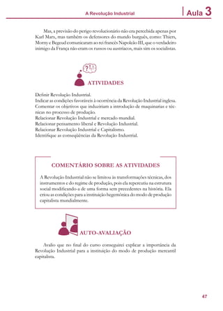 47
A Revolução Industrial Aula 3
Mas, a previsão do perigo revolucionário não era percebida apenas por
Karl Marx, mas também os defensores do mundo burguês, como: Thiers,
Morny e Begeud comunicaram ao rei francês Napoleão III, que o verdadeiro
inimigo da França não eram os russos ou austríacos, mais sim os socialistas.
ATIVIDADES
Definir Revolução Industrial.
Indicar as condições favoráveis à ocorrência da Revolução Industrial inglesa.
Comentar os objetivos que induziriam a introdução de maquinarias e téc-
nicas no processo de produção.
Relacionar Revolução Industrial e mercado mundial.
Relacionar pensamento liberal e Revolução Industrial.
Relacionar Revolução Industrial e Capitalismo.
Identifique as conseqüências da Revolução Industrial.
COMENTÁRIO SOBRE AS ATIVIDADES
A Revolução Industrial não se limitou às transformações técnicas, dos
instrumentos e do regime de produção, pois ela repercutiu na estrutura
social modificando-a de uma forma sem precedentes na história. Ela
criou as condições para a instituição hegemônica do modo de produção
capitalista mundialmente.
AUTO-AVALIAÇÃO
Avalio que no final do curso conseguirei explicar a importância da
Revolução Industrial para a instituição do modo de produção mercantil
capitalista.
 