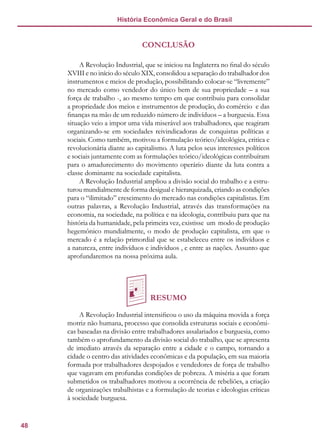 48
História Econômica Geral e do Brasil
CONCLUSÃO
A Revolução Industrial, que se iniciou na Inglaterra no final do século
XVIII e no início do século XIX, consolidou a separação do trabalhador dos
instrumentos e meios de produção, possibilitando colocar-se “livremente”
no mercado como vendedor do único bem de sua propriedade – a sua
força de trabalho -, ao mesmo tempo em que contribuiu para consolidar
a propriedade dos meios e instrumentos de produção, do comércio e das
finanças na mão de um reduzido número de indivíduos – a burguesia. Essa
situação veio a impor uma vida miserável aos trabalhadores, que reagiram
organizando-se em sociedades reivindicadoras de conquistas políticas e
sociais. Como também, motivou a formulação teórico/ideológica, critica e
revolucionária diante ao capitalismo. A luta pelos seus interesses políticos
e sociais juntamente com as formulações teórico/ideológicas contribuíram
para o amadurecimento do movimento operário diante da luta contra a
classe dominante na sociedade capitalista.
A Revolução Industrial ampliou a divisão social do trabalho e a estru-
turou mundialmente de forma desigual e hierarquizada, criando as condições
para o “ilimitado” crescimento do mercado nas condições capitalistas. Em
outras palavras, a Revolução Industrial, através das transformações na
economia, na sociedade, na política e na ideologia, contribuiu para que na
história da humanidade, pela primeira vez, existisse um modo de produção
hegemônico mundialmente, o modo de produção capitalista, em que o
mercado é a relação primordial que se estabeleceu entre os indivíduos e
a natureza, entre indivíduos e indivíduos , e entre as nações. Assunto que
aprofundaremos na nossa próxima aula.
RESUMO
A Revolução Industrial intensificou o uso da máquina movida a força
motriz não humana, processo que consolida estruturas sociais e econômi-
cas baseadas na divisão entre trabalhadores assalariados e burguesia, como
também o aprofundamento da divisão social do trabalho, que se apresenta
de imediato através da separação entre a cidade e o campo, tornando a
cidade o centro das atividades econômicas e da população, em sua maioria
formada por trabalhadores despojados e vendedores de força de trabalho
que vagavam em profundas condições de pobreza. A miséria a que foram
submetidos os trabalhadores motivou a ocorrência de rebeliões, a criação
de organizações trabalhistas e a formulação de teorias e ideologias críticas
à sociedade burguesa.
 