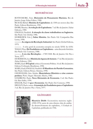 49
A Revolução Industrial Aula 3
REFERÊNCIAS
BOTTOMORE, Tom. Dicionário do Pensamento Marxista. Rio de
Janeiro: Jorge Zahar Editor, 1988.
BEAUD, Michel. História do Capitalismo: de 1500 aos nossos dias. São
Paulo: Editora Brasileiense, 1981.
DOBB, Maurice. A evolução do Capitalismo. 7 ed. Rio de Janeiro: Zahar
Editores, 1980.
ENGELS, Friedrich. A situação da classe trabalhadora na Inglaterra.
São Paulo: Ed. Global, 1986.
HOBSBAWM. Eric J. Sobre História. São Paulo: Ed. Companhia Das
Letras, 1998.
———. As origens da Revolução Industrial. São Paulo: Global Editora,
1979.
———. A crise geral da economia européia no século XVII. In: SAN-
TIAGO, Theo. Do Feudalismo ao Capitalismo – uma discussão histórica.
São Paulo: Ed. Contexto, 1988.
———. A era das Revoluções – 1789/1848. Rio de Janeiro: Ed. Paz e
Terra, 1977.
HUBERMAN, Leo. História da riqueza do homem. 17 ed. Rio de Janeiro:
Zahar Editores, 1981.
MARX, Karl. O Capital: critica à Economia Política. 16 ed. Rio de Janeiro:
Editora Civilização Brasiliense, 1998.
MARX, Karl; ENGELS, Friedrich. O Manifesto do Partido Comunista.
São Paulo: Editora Perseu Abramo, 1998.
OHLWEILER, Otto Alcides. Materialismo Histórico e crise contem-
porânea. Porto Alegre: Mercado Aberto, 1985.
SANDRONI, Paulo. Novo Dicionário de Economia. 2 ed. São Paulo:
Ed. Best Seller, 1994.
SINGER, Paul. O que é Economia. São Paulo: Ed. Contexto, 1998.
SWEEZY, Paul e outros. A transição do Feudalismo para o Capitalismo.
3 ed. Rio de Janeiro: Paz e Terra, 1977.
GLÓSSARIO
Maurício Dobb: Economista marxista inglês
(1900-1976) autor de uma clássica obra de análise
do desenvolvimento do capitalisto, A Evolução do
Capitalismo, publicada em 1946.
 