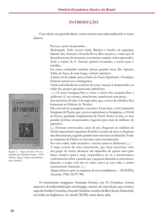 36
História Econômica Geral e do Brasil
INTRODUÇÃO
Caro aluno ou querida aluna, vamos iniciar esta aula analisando o texto
abaixo:
Na rua, o povo ia passando...
Madrugada. Tudo escuro ainda. Bandos e bandos de raparigas,
falando alto, desciam a Estrada Nova. Dos recantos e vielas que ali
desembocavam, de momento a momento, surgiam vultos apressados.
Todo o bairro de S. Antonio parecia levantado, a correr para o
trabalho.
Os outros arrabaldes também davam grandes levas. Do Apicum,
Aribé, do Saco, de mais longe, vinham operários.
A parte sul da cidade, para os lados do Carro Quebrado e Fundição,
fornecia numerosos contingentes.
Ainda embrulhada nas sombras da noite, Aracaju ia despertando, ao
ruído dos grupos que passavam, palradores.
(...) O vento fustigava-lhes o rosto: a chuva fria arrepiava-lhes a
epiderme. E, no entanto, marchavam, marchavam sem parar...
Iam em busca do pão. Um negro pão, que, a troco de trabalho, lhes
forneciam as Fábricas de Tecidos.
Elas estavam lá, acaçapadas e enormes. Eram duas: a da Companhia
Sergipana de Fiação, que o povo cognominava a Sergipana, e a Têxtil
do Norte, apelidada simplesmente de Têxtil. Todos os dias, os seus
grandes portões, escancarados, tragavam para mais de milhares de
operários.
(...) Homens entroncados, sujos de pó, chegavam às caldeiras da
Têxtil, empurrando vagonetes de lenha. Lavados de suor, os foguistas
não descansavam, jogando grandes toros em meio às labaredas. Todas
as máquinas da Fabrica se moviam, num ensurdecedor.
No vasto salão, onde trezentos e setenta teares se alinhavam (...).
A larga correia de uma transmissão, que fazia funcionar todo
um grupo de teares, alcançou um rapazelho de quinze anos pelo
braço, atraíra-o para a roda, suspendera-o no ar, e arremessara-o
violentamente sobre a parede que a pequena distancia se encontrava.
Quando o corpo veio dar no chão, estava já sem vida, o crânio
extensamente fraturado. (...)
Alguns minutos após as máquinas de novo trabalharam ... (FONTES,
Amando, 1988, 18/97/98)
O romancista sergipano Amando Fontes, em Os Corumbas, retrata
aspectos da industrialização em Sergipe, através de uma ficção que conta a
saga da família Corumba, fazendo lembrar cenário da Revolução Industrial,
ocorrida na Inglaterra, no século XVIII, tema desta aula.
Figura 2 - Capa do livro Os Co-
rumbas, de Amando Fontes - 1935
(Fonte: http://www. sebodomes-
sias. com.br).
 