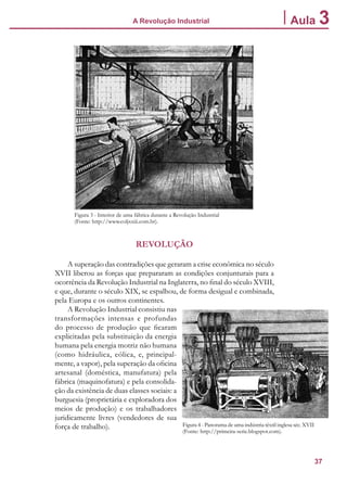 37
A Revolução Industrial Aula 3
Figura 3 - Interior de uma fábrica durante a Revolução Industrial
(Fonte: http://www.coljxxiii.com.br).
REVOLUÇÃO
A superação das contradições que geraram a crise econômica no século
XVII liberou as forças que prepararam as condições conjunturais para a
ocorrência da Revolução Industrial na Inglaterra, no final do século XVIII,
e que, durante o século XIX, se espalhou, de forma desigual e combinada,
pela Europa e os outros continentes.
A Revolução Industrial consistiu nas
transformações intensas e profundas
do processo de produção que ficaram
explicitadas pela substituição da energia
humana pela energia motriz não humana
(como hidráulica, eólica, e, principal-
mente, a vapor), pela superação da oficina
artesanal (doméstica, manufatura) pela
fábrica (maquinofatura) e pela consolida-
ção da existência de duas classes sociais: a
burguesia (proprietária e exploradora dos
meios de produção) e os trabalhadores
juridicamente livres (vendedores de sua
força de trabalho). Figura 4 - Panorama de uma indústria têxtil inglesa séc. XVII
(Fonte: http://primeira-serie.blogspot.com).
 