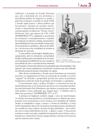 39
A Revolução Industrial Aula 3
unificação e formação do Estado Nacional,
que, com a derrubada dos reis absolutistas e
ascendência política da burguesia ao poder, a
partir das revoluções ocorridas no século XVII,
o Estado inglês passou a adotar políticas que
favoreceram o domínio do mercado interna-
cional e a intensificação das transformações na
estrutura agrária via edição dos “Decretos Anexos”
(Enclosure Acts), que vigorou de 1760 a 1830
(HOBSBAWM, 1977), ampliando o movimento
de cercamento e conseqüentemente a expulsão
do camponês em direção à cidade, aumentando a
disponibilidade de força de trabalho à disposição
dos proprietários capitalistas. Além de possibili-
tar o uso da terra com a finalidade de atender às
demandas do mercado.
A ação política estatal inglesa dirigida para a
agropecuária, além de desbaratar a propriedade
feudalcontribuiuparaaintroduçãodenovastécni-
casdeprodução,possibilitandoaosetor atenderàs
necessidades de uma economia de base industrial
(emformação),fornecendoalimentoemquantidadeparaumapopulação“não
agrícola” que crescia rapidamente, fornecendo excedente que seria utilizado
na indústria, proporcionando acumulação de capital.
Além dessas contribuições, o Estado atuou fortemente na construção
de portos, no equipamento de frota, na construção de estradas e no dever
“sagrado” de defender a propriedade privada dos meios de produção,
fundamento central do modo de produção em formação, o capitalismo.
O envolvimento entre o político (Estado) e a economia em fase de
industrialização deu-se tão fortemente que faz jus aos comentários proferi-
dos pelo historiador Eric Hobsbawm, que chamou a atenção para o engate
entre política e lucro, afirmando que naquela época “o dinheiro não só
falava mas governava” (HOBSBAWM, 1977, p. 47).
A primazia da Inglaterra também atingiu o setor de transformação.
As oficinas artesanais perderam a concorrência para as fábricas que incor-
poraram novos instrumentos, novas técnicas, nova disciplina de trabalho
(impõe ao trabalhador o lugar, o tempo e a forma de trabalhar) e a força
motriz da produção deixou de ser humana (manufatura) para, inicialmente,
ser extraída do vento (eólica) e da força da água (hidráulica) - não confun-
dir com as usinas hidroelétricas de hoje - e depois a vapor. A força motriz
continuou sendo renovada e ampliada incorporando novas fontes, como a
baseada nos combustíveis fósseis, energia atômica e biorenovável (cana de
açúcar, mamona entre outras).
Figura 5 - Gerador a vapor
(Fonte: http://www.vivercidades.org.br).
 