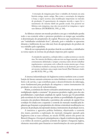 40
História Econômica Geral e do Brasil
A invenção de máquina para fazer o trabalho do homem era uma
história antiga, muito antiga. Mas como a associação da máquina
à força a vapor ocorreu uma modificação importante no método
de produção. O aparecimento da máquina movida a vapor foi o
nascimento do sistema fabril em grande escala. Era possível ter
fábricas sem máquinas, mas não era possível ter máquinas a vapor
sem fábricas (HUBERMAN, 1981, p. 184).
As fábricas criaram um mundo produtivo em que o trabalhador perdia
todo o seu controle sobre o processo produtivo ao tempo que sucumbia
à determinação do proprietário do capital. Processo que transformou em
um “trabalhador assalariado livre”, alienado, pois o trabalho se apresenta
distante e indiferente da sua vida real, fruto da apropriação do produto de
seu trabalho pelo capitalista.
Além de ser expropriado do produto final de seu trabalho, o trabalhador
se torna sujeito às normas de produção impostas pelo capital.
A entrada dos operários, a refeição deles e a saída ocorrem ao som do
sino. No interior da fábrica, cada um tem seu lugar marcado, a tarefa
estreitamente delimitada e sempre a mesma; todos devem trabalhar
regularmente e sem parar, sob o olhar do contra-mestre que o força
à obediência mediante a ameaça da multa ou da demissão, por vezes
até mesmo mediante uma coação mais brutal (Paul Mantaux citado
por BEAUD, 1981, p. 108).
A intensa industrialização da Inglaterra contou também com a contri-
buição de fatores naturais existentes no reino britânico: como as reservas de
ferro e de carvão, o que contribuiu para o desenvolvimento da siderurgia,
setor fundamental para produção de máquinas e outros instrumentos de
produção em uma era de industrialização.
Porém, a existência dos fatores colocados anteriormente, não motivaria “a
multiplicação rápida e constante” do processo produtivo inglês, pois eles não
possibilitariam a reprodução ampliada de capital. Lacuna que foi preenchida
pela ocorrência de um fator externo que abrisse as possibilidades de garantir o
consumo dos produtos fabricados e permitisse alto acúmulo de capital. Essa
condição foi criada com a expansão e controle do mercado mundial pela In-
glaterra que forçaram os proprietários de oficinas a introduzir modificações no
processodeprodução,incorporandotécnicaeinstrumentosdeproduçãonovos.
A intensiva e agressiva política britânica, objetivando o controle
dos mares, permitiu a exploração do mercado triangular operado pela
Inglaterra com as suas colônias, no século XVIII, através dos portos de
Bristol, Glasgow e Liverpool, principalmente o ligado à indústria algodoeira
e ao tráfico de escravos, garantiu acúmulo de capitais à burguesia inglesa,
elemento necessário para financiar as transformações do setor produtivo.
 