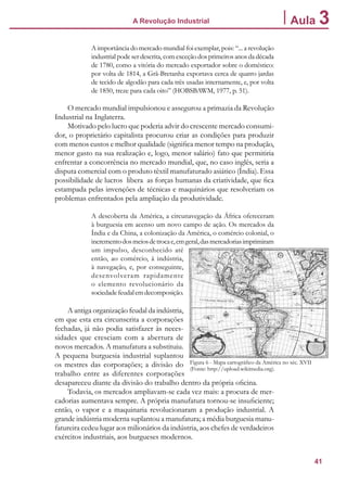 41
A Revolução Industrial Aula 3
A importância do mercado mundial foi exemplar, pois: “... a revolução
industrial pode ser descrita, com exceção dos primeiros anos da década
de 1780, como a vitória do mercado exportador sobre o doméstico:
por volta de 1814, a Grã-Bretanha exportava cerca de quatro jardas
de tecido de algodão para cada três usadas internamente, e, por volta
de 1850, treze para cada oito” (HOBSBAWM, 1977, p. 51).
O mercado mundial impulsionou e assegurou a primazia da Revolução
Industrial na Inglaterra.
Motivado pelo lucro que poderia advir do crescente mercado consumi-
dor, o proprietário capitalista procurou criar as condições para produzir
com menos custos e melhor qualidade (significa menor tempo na produção,
menor gasto na sua realização e, logo, menor salário) fato que permitiria
enfrentar a concorrência no mercado mundial, que, no caso inglês, seria a
disputa comercial com o produto têxtil manufaturado asiático (Índia). Essa
possibilidade de lucros libera as forças humanas da criatividade, que fica
estampada pelas invenções de técnicas e maquinários que resolveriam os
problemas enfrentados pela ampliação da produtividade.
A descoberta da América, a circunavegação da África ofereceram
à burguesia em acenso um novo campo de ação. Os mercados da
Índia e da China, a colonização da América, o comércio colonial, o
incrementodosmeiosdetrocae,emgeral,dasmercadoriasimprimiram
um impulso, desconhecido até
então, ao comércio, à indústria,
à navegação, e, por conseguinte,
desenvolveram rapidamente
o elemento revolucionário da
sociedadefeudalemdecomposição.
A antiga organização feudal da indústria,
em que esta era circunscrita a corporações
fechadas, já não podia satisfazer às neces-
sidades que cresciam com a abertura de
novos mercados. A manufatura a substituiu.
A pequena burguesia industrial suplantou
os mestres das corporações; a divisão do
trabalho entre as diferentes corporações
desapareceu diante da divisão do trabalho dentro da própria oficina.
Todavia, os mercados ampliavam-se cada vez mais: a procura de mer-
cadorias aumentava sempre. A própria manufatura tornou-se insuficiente;
então, o vapor e a maquinaria revolucionaram a produção industrial. A
grande indústria moderna suplantou a manufatura; a média burguesia manu-
fatureira cedeu lugar aos milionários da indústria, aos chefes de verdadeiros
exércitos industriais, aos burgueses modernos.
Figura 6 - Mapa cartográfico da América no séc. XVII
(Fonte: http://upload.wikimedia.org).
 