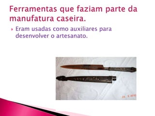 Eram usadas como auxiliares para desenvolver o artesanato.Ferramentas que faziam parte da manufatura caseira.