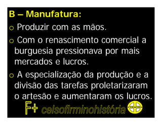 B – Manufatura:
o Produzir com as mãos.
o Com o renascimento comercial a
 burguesia pressionava por mais
 mercados e lucros.
o A especialização da produção e a
 divisão das tarefas proletarizaram
 o artesão e aumentaram os lucros.
 