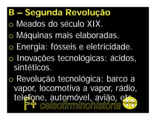 B – Segunda Revolução
o Meados do século XIX.
o Máquinas mais elaboradas.
o Energia: fósseis e eletricidade.
o Inovações tecnológicas: ácidos,
 sintéticos.
o Revolução tecnológica: barco a
 vapor, locomotiva a vapor, rádio,
 telefone, automóvel, avião, etc.
 