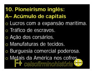 10. Pioneirismo inglês:
A– Acúmulo de capitais
o Lucros com a expansão marítima.
o Tráfico de escravos.
o Ação dos corsários.
o Manufaturas de tecidos.
o Burguesia comercial poderosa.
o Metais da América nos cofres.
 