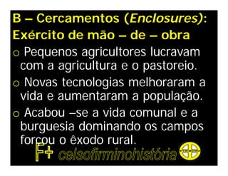 B – Cercamentos (Enclosures):
Exército de mão – de – obra
o Pequenos agricultores lucravam
 com a agricultura e o pastoreio.
o Novas tecnologias melhoraram a
 vida e aumentaram a população.
o Acabou –se a vida comunal e a
 burguesia dominando os campos
 forçou o êxodo rural.
 