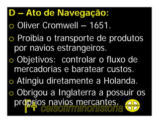 D – Ato de Navegação:
o Oliver Cromwell – 1651.
o Proibia o transporte de produtos
 por navios estrangeiros.
o Objetivos: controlar o fluxo de
 mercadorias e baratear custos.
o Atingiu diretamente a Holanda.
o Obrigou a Inglaterra a possuir os
 próprios navios mercantes.
 