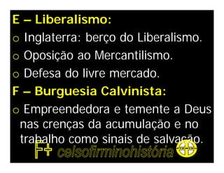 E – Liberalismo:
o Inglaterra: berço do Liberalismo.
o Oposição ao Mercantilismo.
o Defesa do livre mercado.
F – Burguesia Calvinista:
o Empreendedora e temente a Deus
 nas crenças da acumulação e no
 trabalho como sinais de salvação.
 