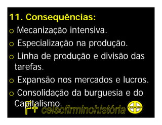 11. Consequências:
o Mecanização intensiva.
o Especialização na produção.
o Linha de produção e divisão das
 tarefas.
o Expansão nos mercados e lucros.
o Consolidação da burguesia e do
 Capitalismo.
 