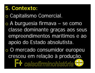 5. Contexto:
o Capitalismo Comercial.
o A burguesia firmava – se como
 classe dominante graças aos seus
 empreendimentos marítimos e ao
 apoio do Estado absolutista.
o O mercado consumidor europeu
 cresceu em relação à produção.
 