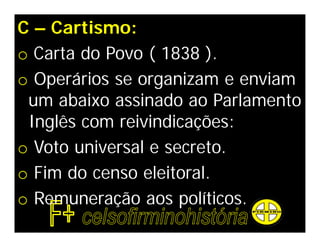 C – Cartismo:
o Carta do Povo ( 1838 ).
o Operários se organizam e enviam
 um abaixo assinado ao Parlamento
 Inglês com reivindicações:
o Voto universal e secreto.
o Fim do censo eleitoral.
o Remuneração aos políticos.
 