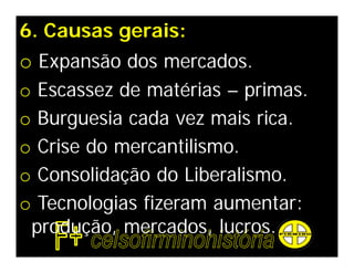 6. Causas gerais:
o Expansão dos mercados.
o    Escassez de matérias – primas.
o    Burguesia cada vez mais rica.
o    Crise do mercantilismo.
o    Consolidação do Liberalismo.
o    Tecnologias fizeram aumentar:
    produção, mercados, lucros.
 