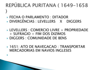    FECHA O PARLAMENTO : DITADOR
   DIVERGÊNCIAS : LEVELLERS X DIGGERS

   LEVELLERS : COMERCIO LIVRE + PROPRIEDADE
    + SUFRAGIO + FIM DOS DIZIMOS
   DIGGERS : COMUNIDADE DE BENS

   1651: ATO DE NAVEGACAO : TRANSPORTAR
    MERCADORIAS EM NAVIOS INGLESES

 