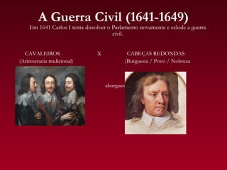 A Guerra Civil (1641-1649)
    Em 1641 Carlos I tenta dissolver o Parlamento novamente e eclode a guerra
                                       civil.


  CAVALEIROS                    X            CABEÇAS REDONDAS
(Aristocracia tradicional)                  (Burguesia / Povo / Nobreza


                                                    s
                                    aburguesada);
 