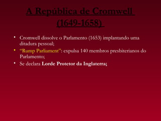 A República de Cromwell
           (1649-1658)
• Cromwell dissolve o Parlamento (1653) implantando uma
  ditadura pessoal;
• “Rump Parliament”: expulsa 140 membros presbiterianos do
  Parlamento;
• Se declara Lorde Protetor da Inglaterra;
 