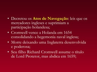 • Decretou os Atos de Navegação: leis que os
  mercadores ingleses e suprimiam a
  participação holandesa;
• Cromwell vence a Holanda em 1654
  consolidando a hegemonia naval inglesa;
• Morre deixando uma Inglaterra desenvolvida
  e poderosa;
• Seu filho Richard Cromwell assume o título
  de Lord Protetor, mas abdica em 1659;
 
