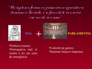 “ O s ing le se s fo ram o s prime iro s a apre nde r a
  do minar o Le viatã, e a faze r de le se u se rvo
                 e m ve z de se u amo ”


            REI:
                     +                     PARLAMENTO:


•Política externa;
•Prerrogativa real: ir       •Controle de gastos;
                             •Somente lançava impostos.
contra a lei em caso
de emergência
 