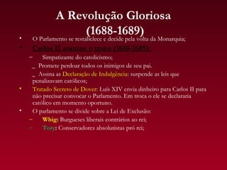 A Revolução Gloriosa
•
                   (1688-1689)
     O Parlamento se restabelece e decide pela volta da Monarquia;
•    Carlos II assume o trono (1660-1685):
    –     Simpatizante do catolicismo;
     _ Promete perdoar todos os inimigos de seu pai.
     _ Assina as Declaração de Indulgência: suspende as leis que
      penalizavam católicos;
•     Tratado Secreto de Dover: Luís XIV envia dinheiro para Carlos II para
      não precisar convocar o Parlamento. Em troca o ele se declararia
      católico em momento oportuno.
•     O parlamento se divide sobre a Lei de Exclusão:
    –     Whig: Burgueses liberais contrários ao rei;
    –     Tory: Conservadores absolutistas pró rei;
 