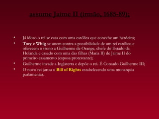 assume Jaime II (irmão, 1685-89);


•   Já idoso o rei se casa com uma católica que concebe um herdeiro;
•   Tory e Whig se unem contra a possibilidade de um rei católico e
    oferecem o trono a Guilherme de Orange, chefe do Estado da
    Holanda e casado com uma das filhas (Maria II) de Jaime II do
    primeiro casamento (esposa protestante);
•   Guilherme invade a Inglaterra e depõe o rei. É Coroado Guilherme III;
•   O novo rei jurou o Bill of Rights estabelecendo uma monarquia
    parlamentar.
 
