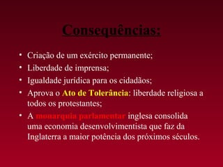 Consequências:
• Criação de um exército permanente;
• Liberdade de imprensa;
• Igualdade jurídica para os cidadãos;
• Aprova o Ato de Tolerância: liberdade religiosa a
  todos os protestantes;
• A monarquia parlamentar inglesa consolida
  uma economia desenvolvimentista que faz da
  Inglaterra a maior potência dos próximos séculos.
 