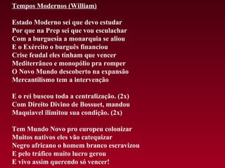 Tempos Modernos (William)

Estado Moderno sei que devo estudar
Por que na Prep sei que vou esculachar
Com a burguesia a monarquia se aliou
E o Exército o burguês financiou
Crise feudal eles tinham que vencer
Mediterrâneo e monopólio pra romper
O Novo Mundo descoberto na expansão
Mercantilismo tem a intervenção

E o rei buscou toda a centralização. (2x)
Com Direito Divino de Bossuet, mandou
Maquiavel ilimitou sua condição. (2x)

Tem Mundo Novo pro europeu colonizar
Muitos nativos eles vão catequizar
Negro africano o homem branco escravizou
E pelo tráfico muito lucro gerou
E vivo assim querendo só vencer!
 