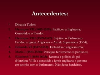 Antecedentes:
•    Dinastia Tudor:
1.   Henrique VII (1485-1509): Pacificou a Inglaterra;
     Consolidou o Estado;
2.   Henrique VIII (1509-1547): Sujeitou o Parlamento.
     Fundou a Igreja; Anglicana – Ato de Supremacia (1534);
3.   Eduardo VI (1547-1553): Defendeu o anglicanismo;
4.   Maria I (1553-1558): Persegue ferozmente os puritanos;
5.   Elisabeth I (1558-1603): Retoma a política do pai
     (Henrique VIII) e consolida a igreja anglicana e governa
     em acordo com o Parlamento. Não deixa herdeiros.
 