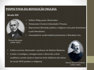 PESPECTIVAS DA REVOLUÇÃO INGLESA
Século XIX
•

Político Whig, poeta, Historiador;

•

Parlamento X Carlos I/Liberdade X Tirania;

•

Representou liberdade política e religiosa e luta pelo iluminismo
e pelo liberalismo;

•

Consequência: modernidade parlamentar e liberdade civis.

Thomas Macaulay
(1800-1859)

•

Político escritor, Historiador e professor de História Moderna;

•

Caráter cronológico, consegue trazer a discursão a nível
acadêmico, porém ainda se observar forte influência das ideias
do século XVIII (político e religioso).

Samuel Rawson Gardiner
(1829-1902)

 